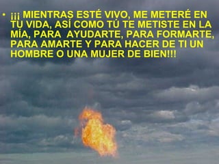 ¡¡¡ MIENTRAS ESTÉ VIVO, ME METERÉ EN TU VIDA, ASÍ COMO TÚ TE METISTE EN LA MÍA, PARA  AYUDARTE, PARA FORMARTE, PARA AMARTE Y PARA HACER DE TI UN HOMBRE O UNA MUJER DE BIEN!!! 