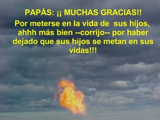     PAPÁS: ¡¡ MUCHAS GRACIAS!!    Por meterse en la vida de  sus hijos, ahhh más bien --corrijo-- por haber dejado que sus hijos se metan en sus vidas!!! 