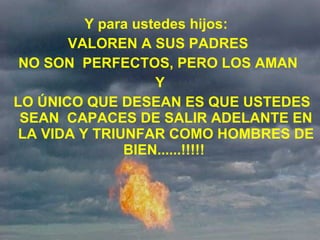 Y para ustedes hijos:   VALOREN A SUS PADRES  NO SON  PERFECTOS, PERO LOS AMAN  Y LO ÚNICO QUE DESEAN ES QUE USTEDES SEAN  CAPACES DE SALIR ADELANTE EN LA VIDA Y TRIUNFAR COMO HOMBRES DE BIEN......!!!!!  