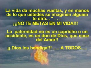 La vida da muchas vueltas, y en menos de lo que ustedes se imaginen alguien te dirá... " . . .  ¡¡¡NO TE METAS EN MI VIDA!!! La  paternidad no es un capricho o un accidente, es un don de Dios, que nace del Amor!! ¡¡ Dios los bendiga!!! ..... A TODOS..... 