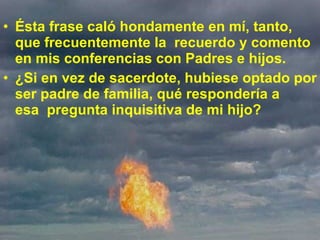 Ésta frase caló hondamente en mí, tanto, que frecuentemente la  recuerdo y comento en mis conferencias con Padres e hijos.  ¿Si en vez de sacerdote, hubiese optado por ser padre de familia, qué respondería a esa  pregunta inquisitiva de mi hijo?  