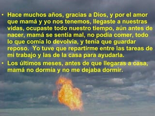 Hace muchos años, gracias a Dios, y por el amor que mamá y yo nos tenemos, llegaste a nuestras vidas, ocupaste todo nuestro tiempo, aún antes de nacer, mamá se sentía mal, no podía comer, todo lo que comía lo devolvía, y tenía que guardar reposo.  Yo tuve que repartirme entre las tareas de mi trabajo y las de la casa para ayudarla. Los últimos meses, antes de que llegaras a casa, mamá no dormía y no me dejaba dormir.  