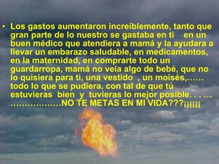   Los gastos aumentaron increíblemente, tanto que gran parte de lo nuestro se gastaba en ti  en un buen médico que atendiera a mamá y la ayudara a llevar un embarazo saludable, en medicamentos, en la maternidad, en comprarte todo un guardarropa, mamá no veía algo de bebé, que no lo quisiera para ti, una vestido  , un moisés,…… todo lo que se pudiera, con tal de que tú estuvieras  bien  y  tuvieras lo mejor posible. . . …………………NO TE METAS EN MI VIDA???¡¡¡¡¡¡ 