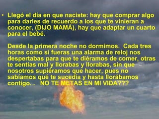 Llegó el día en que naciste: hay que comprar algo para darles de recuerdo a los que te vinieran a conocer, (DIJO MAMÁ), hay que adaptar un cuarto para el bebé. Desde la primera noche no dormimos.  Cada tres horas como si fueras una alarma de reloj nos despertabas para que te diéramos de comer, otras te sentías mal y llorabas y llorabas, sin que nosotros supiéramos que hacer, pues no sabíamos qué te sucedía y hasta llorábamos contigo. .   NO TE METAS EN MI VIDA???  