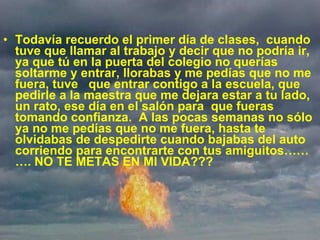             Todavía recuerdo el primer día de clases,  cuando tuve que llamar al trabajo y decir que no podría ir, ya que tú en la puerta del colegio no querías soltarme y entrar, llorabas y me pedías que no me fuera, tuve   que entrar contigo a la escuela, que pedirle a la maestra que me dejara estar a tu lado, un rato, ese día en el salón para  que fueras tomando confianza.  A las pocas semanas no sólo ya no me pedías que no me fuera, hasta te olvidabas de despedirte cuando bajabas del auto corriendo para encontrarte con tus amiguitos………. NO TE METAS EN MI VIDA??? 