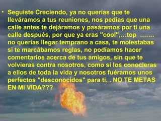• Seguiste Creciendo, ya no querías que te 
lleváramos a tus reuniones, nos pedías que una 
calle antes te dejáramos y pasáramos por ti una 
calle después, por que ya eras "cool",…top  ……. 
no querías llegar temprano a casa, te molestabas 
si te marcábamos reglas, no podíamos hacer 
comentarios acerca de tus amigos, sin que te 
volvieras contra nosotros, como si los conocieras 
a ellos de toda la vida y nosotros fuéramos unos 
perfectos "desconocidos" para ti. . NO TE METAS 
EN MI VIDA???
 