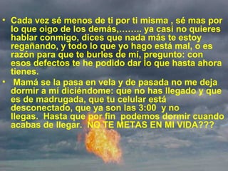 • Cada vez sé menos de ti por ti misma , sé mas por
lo que oigo de los demás,…….. ya casi no quieres
hablar conmigo, dices que nada más te estoy
regañando, y todo lo que yo hago está mal, o es
razón para que te burles de mí, pregunto: con
esos defectos te he podido dar lo que hasta ahora
tienes.
• Mamá se la pasa en vela y de pasada no me deja
dormir a mí diciéndome: que no has llegado y que
es de madrugada, que tu celular está
desconectado, que ya son las 3:00 y no
llegas. Hasta que por fin podemos dormir cuando
acabas de llegar. NO TE METAS EN MI VIDA???
 