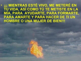 • ¡¡¡ MIENTRAS ESTÉ VIVO, ME METERÉ EN
TU VIDA, ASÍ COMO TÚ TE METISTE EN LA
MÍA, PARA AYUDARTE, PARA FORMARTE,
PARA AMARTE Y PARA HACER DE TI UN
HOMBRE O UNA MUJER DE BIEN!!!
 
