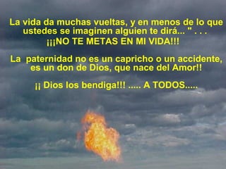 La vida da muchas vueltas, y en menos de lo que 
ustedes se imaginen alguien te dirá... " . . . 
¡¡¡NO TE METAS EN MI VIDA!!!
La  paternidad no es un capricho o un accidente, 
es un don de Dios, que nace del Amor!!
¡¡ Dios los bendiga!!! ..... A TODOS.....
 
