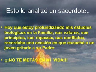 Esto lo analizó un sacerdote..
• Hoy que estoy profundizando mis estudios
teológicos en la Familia; sus valores, sus
principios, sus riquezas, sus conflictos,
recordaba una ocasión en que escuché a un
joven gritarle a su Padre:
• ¡¡¡NO TE METAS EN MI VIDA!!!
 
