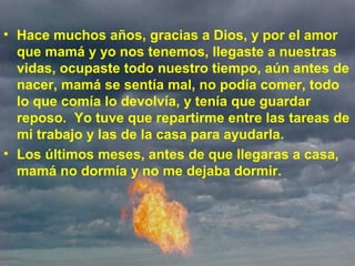 • Hace muchos años, gracias a Dios, y por el amor
que mamá y yo nos tenemos, llegaste a nuestras
vidas, ocupaste todo nuestro tiempo, aún antes de
nacer, mamá se sentía mal, no podía comer, todo
lo que comía lo devolvía, y tenía que guardar
reposo. Yo tuve que repartirme entre las tareas de
mi trabajo y las de la casa para ayudarla.
• Los últimos meses, antes de que llegaras a casa,
mamá no dormía y no me dejaba dormir.
 