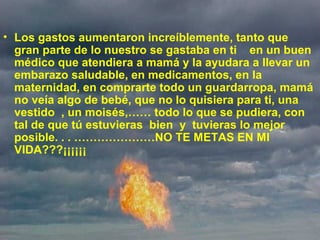  
• Los gastos aumentaron increíblemente, tanto que 
gran parte de lo nuestro se gastaba en ti    en un buen 
médico que atendiera a mamá y la ayudara a llevar un 
embarazo saludable, en medicamentos, en la 
maternidad, en comprarte todo un guardarropa, mamá 
no veía algo de bebé, que no lo quisiera para ti, una 
vestido  , un moisés,…… todo lo que se pudiera, con 
tal de que tú estuvieras  bien  y  tuvieras lo mejor 
posible. . . …………………NO TE METAS EN MI 
VIDA???¡¡¡¡¡¡
 