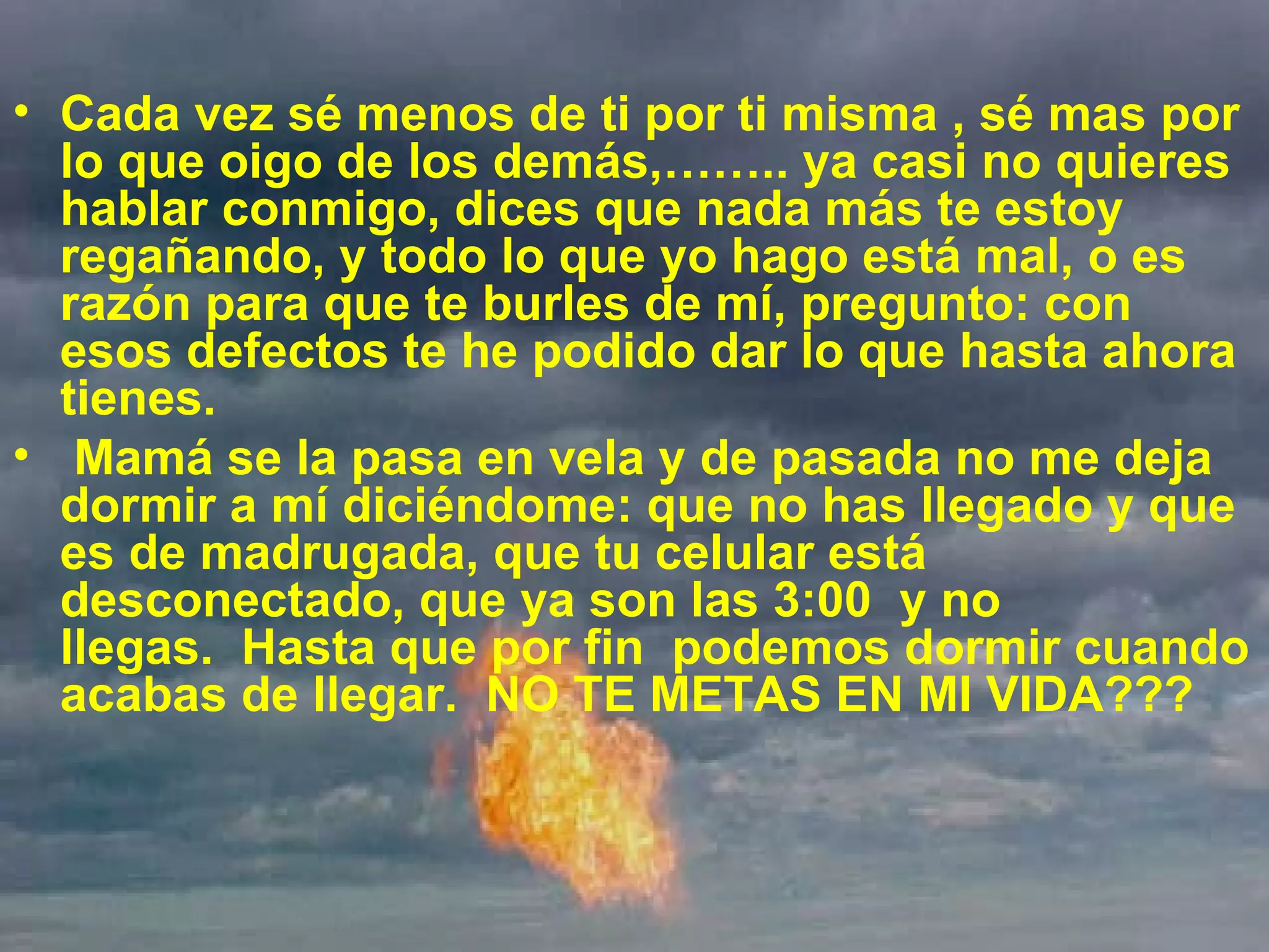Cada vez sé menos de ti por ti misma , sé mas por lo que oigo de los demás,…….. ya casi no quieres hablar conmigo, dices que nada más te estoy regañando, y todo lo que yo hago está mal, o es razón para que te burles de mí, pregunto: con esos defectos te he podido dar lo que hasta ahora tienes.    Mamá se la pasa en vela y de pasada no me deja dormir a mí diciéndome: que no has llegado y que es de madrugada, que tu celular está desconectado, que ya son las 3:00  y no llegas.  Hasta que por fin  podemos dormir cuando acabas de llegar.  NO TE METAS EN MI VIDA??? 