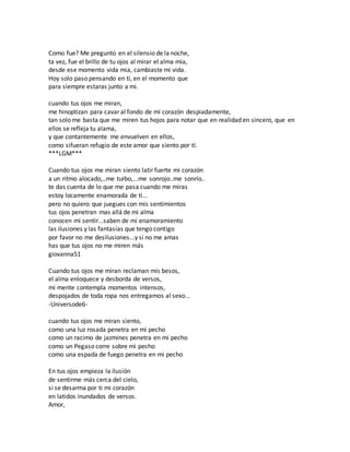 Como fue? Me pregunto en el silensio de la noche, 
ta vez, fue el brillo de tu ojos al mirar el alma mia, 
desde ese momento vida mia, cambiaste mi vida. 
Hoy solo paso pensando en ti, en el momento que 
para siempre estaras junto a mi. 
cuando tus ojos me miran, 
me hinoptizan para cavar al fondo de mí corazón despiadamente, 
tan solo me basta que me miren tus hojos para notar que en realidad en sincero, que en 
ellos se refleja tu alama, 
y que contantemente me envuelven en ellos, 
como sifueran refugio de este amor que siento por tí. 
***LGM*** 
Cuando tus ojos me miran siento latir fuerte mi corazón 
a un ritmo alocado,..me turbo,...me sonrojo..me sonrío.. 
te das cuenta de lo que me pasa cuando me miras 
estoy locamente enamorada de ti... 
pero no quiero que juegues con mis sentimientos 
tus ojos penetran mas allá de mi alma 
conocen mi sentir...saben de mi enamoramiento 
las ilusiones y las fantasías que tengo contigo 
por favor no me desilusiones...y si no me amas 
has que tus ojos no me miren más 
giovanna51 
Cuando tus ojos me miran reclaman mis besos, 
el alma enloquece y desborda de versos, 
mi mente contempla momentos intensos, 
despojados de toda ropa nos entregamos al sexo... 
-Universode6- 
cuando tus ojos me miran siento, 
como una luz rosada penetra en mi pecho 
como un racimo de jazmines penetra en mi pecho 
como un Pegaso corre sobre mi pecho 
como una espada de fuego penetra en mi pecho 
En tus ojos empieza la ilusión 
de sentirme más cerca del cielo, 
si se desarma por ti mi corazón 
en latidos inundados de versos. 
Amor, 
 