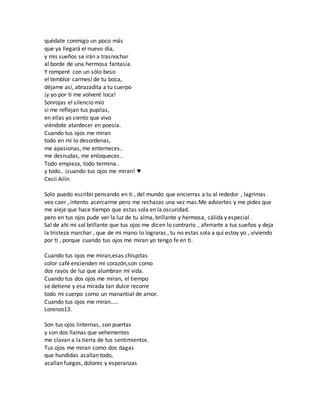 quédate conmigo un poco más 
que ya llegará el nuevo día, 
y mis sueños se irán a trasnochar 
al borde de una hermosa fantasía. 
Y romperé con un sólo beso 
el temblor carmesí de tu boca, 
déjame así, abrazadita a tu cuerpo 
¡y yo por ti me volveré loca! 
Sonrojas el silencio mío 
si me reflejan tus pupilas, 
en ellas yo siento que vivo 
viéndote atardecer en poesía. 
Cuando tus ojos me miran 
todo en mi lo desordenas, 
me apasionas, me enterneces.. 
me desnudas, me enloqueces.. 
Todo empieza, todo termina.. 
y todo.. ¡cuando tus ojos me miran! ♥ 
Cecii Ailín 
Solo puedo escribir pensando en ti , del mundo que encierras a tu al rededor , lagrimas 
veo caer , intento acercarme pero me rechazas una vez mas.Me adviertes y me pides que 
me aleje que hace tiempo que estas sola en la oscuridad. 
pero en tus ojos pude ver la luz de tu alma, brillante y hermosa, cálida y especial . 
Sal de ahi mi sol brillante que tus ojos me dicen lo contrario , aferrarte a tus sueños y deja 
la tristeza marchar , que de mi mano lo lograras , tu no estas sola a qui estoy yo , viviendo 
por ti , porque cuando tus ojos me miran yo tengo fe en ti. 
Cuando tus ojos me miran,esas chispitas 
color café encienden mi corazón,son como 
dos rayos de luz que alumbran mi vida. 
Cuando tus dos ojos me miran, el tiempo 
se detiene y esa mirada tan dulce recorre 
todo mi cuerpo como un manantial de amor. 
Cuando tus ojos me miran..... 
Lorenzo13. 
Son tus ojos linternas, son puertas 
y son dos llamas que vehementes 
me clavan a la tierra de tus sentimientos. 
Tus ojos me miran como dos dagas 
que hundidas acallan todo, 
acallan fuegos, dolores y esperanzas 
 