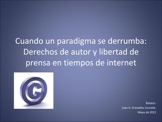 Cuando un paradigma se derrumba:
Derechos de autor y libertad de
prensa en tiempos de internet
Relator:
Juan A. Granados Loureda.
Mayo de 2012
 