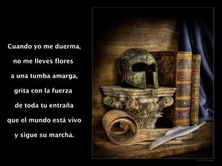 Cuando yo me duerma, no me lleves flores  a una tumba amarga, grita con la fuerza  de toda tu entraña que el mundo está vivo y sigue su marcha. 