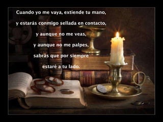 Cuando yo me vaya, extiende tu mano, y estarás conmigo sellada en contacto, y aunque no me veas, y aunque no me palpes, sabrás que por siempre estaré a tu lado. 