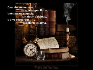 Cuando yo me vaya,  no quiero que llores, quédate en silencio,  sin decir palabras, y vive recuerdos,  reconforta el alma. 