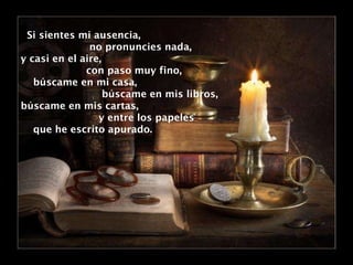 Si sientes mi ausencia,  no pronuncies nada, y casi en el aire,  con paso muy fino, búscame en mi casa, búscame en mis libros, búscame en mis cartas, y entre los papeles  que he escrito apurado. 