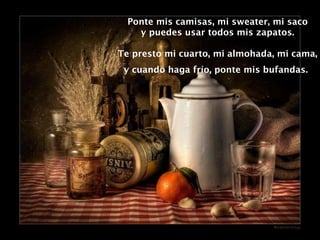 Ponte mis camisas, mi sweater, mi saco y puedes usar todos mis zapatos. Te presto mi cuarto, mi almohada, mi cama, y cuando haga frío, ponte mis bufandas.   