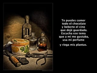 Te puedes comer  todo el chocolate y beberte el vino  que dejé guardado. Escucha ese tema  que a mí me gustaba, usa mi perfume  y riega mis plantas.   