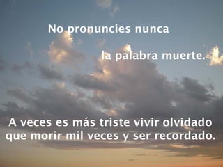 No pronuncies nunca  la palabra muerte. A veces es más triste vivir olvidado que morir mil veces y ser recordado. 