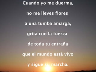 Cuando yo me duerma, no me lleves flores  a una tumba amarga, grita con la fuerza  de toda tu entraña que el mundo está vivo y sigue su marcha. 