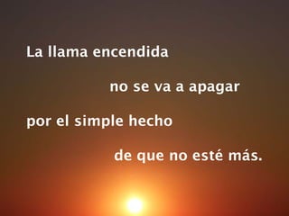 La llama encendida  no se va a apagar por el simple hecho  de que no esté más. 