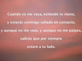Cuando yo me vaya, extiende tu mano, y estarás conmigo sellada en contacto, y aunque no me veas, y aunque no me palpes, sabrás que por siempre estaré a tu lado. 