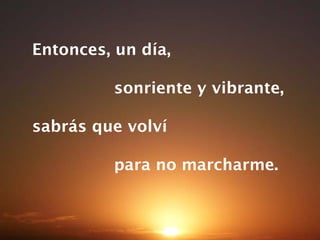 Entonces, un día,  sonriente y vibrante, sabrás que volví  para no marcharme. 