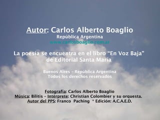Autor : Carlos Alberto Boaglio República Argentina www.carlosboaglio.com.ar La poesía se encuentra en el libro “En Voz Baja”  de Editorial Santa María  Buenos Aires – República Argentina Todos los derechos reservados Fotografía : Carlos Alberto Boaglio Música : Bilitis –  Intérprete : Christian Colombier y su orquesta.  Autor del PPS : Franco  Paching * Edición: A.C.A.E.D. 