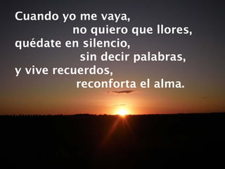 Cuando yo me vaya,  no quiero que llores, quédate en silencio,  sin decir palabras, y vive recuerdos,  reconforta el alma. 