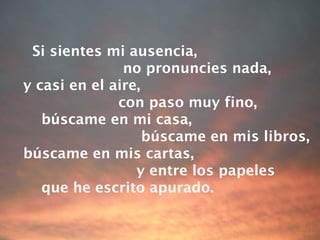 Si sientes mi ausencia,  no pronuncies nada, y casi en el aire,  con paso muy fino, búscame en mi casa, búscame en mis libros, búscame en mis cartas, y entre los papeles  que he escrito apurado. 