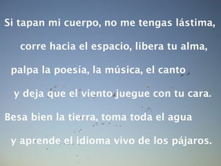 Si tapan mi cuerpo, no me tengas lástima, corre hacia el espacio, libera tu alma, palpa la poesía, la música, el canto y deja que el viento juegue con tu cara. Besa bien la tierra, toma toda el agua y aprende el idioma vivo de los pájaros. 