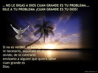 ...  NO LE DIGAS A DIOS CUAN GRANDE ES TU PROBLEMA... DILE A TU PROBLEMA ¡CUAN GRANDE ES TU DIOS! Si no es verdad, ni bueno,  ni necesario, sepúltalo en el olvido; de lo contrario  envíaselo a alguien que quiera saber cuan grande es Dios. 
