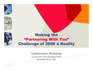 Making the
  “Partnering With You”
Challenge of 2006 a Reality

      Collaboration Workshop
      CU*Answers CEO Strategies Week
          November 26-30, 2007