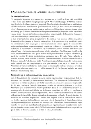 2. Naturaleza atómica de la materia y la electricidad
3
2. NATURALEZA ATÓMICA DE LA MATERIA Y LA ELECTRICIDAD
La hipótesis atómica
El concepto del átomo, en la forma que fuera aceptado por lo científicos desde 1600 hasta 1900,
se basó en las ideas de filósofos griegos del siglo V AC. Fueron Leucippo de Mileto y su discí-
pulo Demócrito de Abdera quienes originaron la filosofía atómica, introduciendo la noción de un
constituyente último de la materia, que denominaron átomo (es decir, indivisible en la lengua
griega). Demócrito creía que los átomos eran uniformes, sólidos, duros, incompresibles e indes-
tructibles y que se movían en número infinito por el espacio vacío; según sus ideas, las diferen-
cias de forma y tamaño de los átomos determinaban las propiedades de la materia. Estas espe-
culaciones fueron luego continuadas por Epicuro de Samos.
Si bien la teoría atómica griega es significativa del punto de vista histórico y filosófico, carece
de valor científico, pues no se funda en observaciones de la naturaleza, ni en mediciones, prue-
bas y experimentos. Para los griegos, la ciencia constituía tan sólo un aspecto de su sistema filo-
sófico, mediante el cual buscaban una teoría general que explicara el Universo. Con este fin ellos
usaban casi exclusivamente la matemática y el razonamiento, cuando hablaban de la Física. Fue
así que Platón y Aristóteles atacaron la teoría atómica sobre bases filosóficas y no científicas. En
efecto, mientras Demócrito creía que la materia no se podía mover en el espacio sin el vacío, y
que la luz consistía del rápido movimiento de partículas a través del vacío, Platón rechazaba la
idea que atributos como “bondad” o “belleza” fueran simplemente “manifestaciones mecánicas
de átomos materiales”. Del mismo modo, Aristóteles no aceptaba la existencia del vacío, pues no
podía concebir que los cuerpos cayeran con igual rapidez en un vacío. El punto de vista
Aristotélico prevaleció en la Europa medioeval, y la ciencia de los teólogos Cristianos se basó en
la revelación y la razón, motivo por el cual las ideas de Demócrito fueron repudiadas por consi-
derárselas materialistas y ateas.
Evidencias de la naturaleza atómica de la materia
Con el Renacimiento dio comienzo la nueva ciencia experimental, y se pusieron en duda los
puntos de vista Aristotélicos hasta entonces dominantes. Tan pronto como Galileo expresó su
creencia de la existencia del vacío (en 1638), los científicos comenzaron a estudiar las propieda-
des del aire y del vacío (parcial), para poner a prueba los méritos relativos de la ortodoxia
Aristotélica y de la teoría atómica. Así fue que Robert Boyle en 1658 comenzó sus estudios sis-
temáticos sobre la elasticidad del aire que lo llevaron a establecer en 1662 la Ley que lleva su
nombre1
. Como conclusión de sus experimentos, Boyle escribió que toda materia está consti-
tuida por partículas sólidas de una única clase, dispuestas en moléculas de modo de dar a los
materiales sus diferentes propiedades. Cuarenta años después, en 1704, Isaac Newton, en su li-
bro Optiks, expuso su visión del átomo, semejante a las de Demócrito y de Boyle. Fue así como
las antiguas especulaciones acerca de una partícula dura e indivisible fueron lentamente reem-
plazadas por una teoría científica basada en resultados experimentales y en deducciones mate-
máticas. Pero fueron necesarios más de 2000 años antes que los físicos modernos comprendieran
que el átomo es divisible, y que no es ni duro, ni sólido, ni inmutable.
1
Redescubierta en 1672 en forma independiente por el físico francés Edme Mariotte.
 