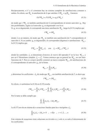 8. El formalismo de la Mecánica Cuántica
93
Recíprocamente, si F y G conmutan hay un sistema completo de autofunciones comunes a
ambos. En efecto, sea Ψgk
la autofunción de G que satisface G gg k gk k
Ψ Ψ= . Entonces
G F F G g Fg g k gk k k
( ) ( ) ( )Ψ Ψ Ψ= = (8.31)
de modo que F gk
Ψ es también autofunción de G correspondiente al mismo autovalor gk. Hay
dos posibilidades, según si el autovalor gk es degenerado o no lo es.
Si gk no es degenerado, le corresponde una única autofunción Ψgk
, luego la (8.31) implica que
F g gk k
Ψ Ψ= λ (8.32)
donde λ es un número, de modo que Ψgk
es también una autofunción de F correspondiente al
autovalor λ. Si en cambio gk es degenerado y le corresponden (digamos) n autofunciones ′Ψg ik , ,
la (8.31) implica que
F fg i g r ri
r
n
k k
′ = ′
=
∑Ψ Ψ. ,
1
con f Fri g r g ik k
= ′ ′( , ), .Ψ Ψ (8.33)
donde las cantidades fri se denominan elementos de matriz del operador F en la base ′Ψg ik , , y
por ser F Hermitiano cumplen f fir ri= *
. Vemos entonces que en general las ′Ψg ik , no son auto-
funciones de F. Pero es siempre posible construir un nuevo conjunto Ψg sk , de autofunciones de
G correspondientes al autovalor gk, de la forma
Ψ Ψg s si g i
i
n
k k
d, ,= ′
=
∑
1
(8.34)
y determinar los coeficientes dsi de modo que Ψg sk , sea también autofunción de F, es decir que
F g s g sk k
Ψ Ψ, ,= λ (8.35)
En efecto, si sustituimos la (8.34) en (8.35) resulta
F d F d f dg s si g i
i
n
si ri g r
r
n
i
n
si g i
i
n
k k k k
Ψ Ψ Ψ Ψ, , , ,= ′ = ′ = ′
= == =
∑ ∑∑ ∑
1 11 1
λ (8.36)
Por lo tanto se debe cumplir que
d fsi ri ri g r
r
n
i
n
k
( ) ,− ′
==
∑∑ λδ Ψ
11
(8.37)
La (8.37) nos da un sistema de n ecuaciones lineales para las n incógnitas dsi:
d f s r nsi ri ri
i
n
( ) , , , , ,− = = …
=
∑ λδ
1
0 1 2fijo (8.38)
Este sistema de ecuaciones tiene soluciones no triviales si, y solo si, es nulo el determinante de
los coeficientes:
 
