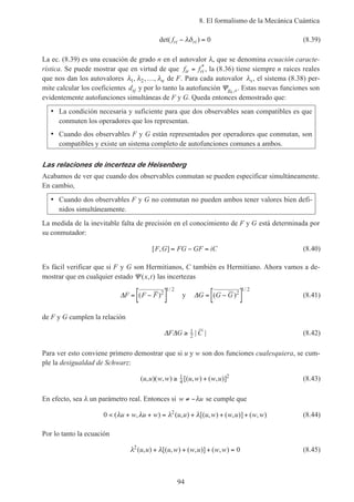 8. El formalismo de la Mecánica Cuántica
94
det( )fri ri− =λδ 0 (8.39)
La ec. (8.39) es una ecuación de grado n en el autovalor λ, que se denomina ecuación caracte-
rística. Se puede mostrar que en virtud de que f fir ri= *
, la (8.36) tiene siempre n raíces reales
que nos dan los autovalores λ λ λ1 2, , ,… n de F. Para cada autovalor λs, el sistema (8.38) per-
mite calcular los coeficientes dsj y por lo tanto la autofunción Ψg sk , . Estas nuevas funciones son
evidentemente autofunciones simultáneas de F y G. Queda entonces demostrado que:
• La condición necesaria y suficiente para que dos observables sean compatibles es que
conmuten los operadores que los representan.
• Cuando dos observables F y G están representados por operadores que conmutan, son
compatibles y existe un sistema completo de autofunciones comunes a ambos.
Las relaciones de incerteza de Heisenberg
Acabamos de ver que cuando dos observables conmutan se pueden especificar simultáneamente.
En cambio,
• Cuando dos observables F y G no conmutan no pueden ambos tener valores bien defi-
nidos simultáneamente.
La medida de la inevitable falta de precisión en el conocimiento de F y G está determinada por
su conmutador:
[ , ]F G FG GF iC= − = (8.40)
Es fácil verificar que si F y G son Hermitianos, C también es Hermitiano. Ahora vamos a de-
mostrar que en cualquier estado Ψ ( , )x t las incertezas
∆F F F= −[ ]( )
/
2
1 2
y ∆G G G= −[ ]( )
/
2
1 2
(8.41)
de F y G cumplen la relación
∆ ∆F G C≥ 1
2 | | (8.42)
Para ver esto conviene primero demostrar que si u y w son dos funciones cualesquiera, se cum-
ple la desigualdad de Schwarz:
( , )( , ) [( , ) ( , )]u u w w u w w u≥ +1
4
2
(8.43)
En efecto, sea λ un parámetro real. Entonces si w u≠ −λ se cumple que
0 2
< + + = + + +( , ) ( , ) [( , ) ( , )] ( , )λ λ λ λu w u w u u u w w u w w (8.44)
Por lo tanto la ecuación
λ λ2
0( , ) [( , ) ( , )] ( , )u u u w w u w w+ + + = (8.45)
 