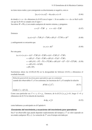 8. El formalismo de la Mecánica Cuántica
95
no tiene raíces reales y por consiguiente su discriminante es negativo, esto es
[( , ) ( , )] ( , )( , )u w w u u u w w+ − <2 4 0 (8.46)
de donde si w u≠ −λ obtenemos la (8.43) con el signo >. Si en cambio w u= −λ es fácil verifi-
car que la (8.43) se cumple con el signo =.
Sea ahora Ψ Ψ= ( , )x t un estado cualquiera de nuestro sistema, y pongamos
u F F= −( )Ψ y w i G G= − −( )Ψ (8.47)
Entonces
( , ) (( ) ,( ) ) ( ,( ) )u u F F F F F F F= − − = − =Ψ Ψ Ψ Ψ ∆2 2
(8.48)
y análogamente se encuentra que
( , )w w G= ∆ 2
(8.49)
Por otra parte
( , ) ( , ) (( ) ,( ) ) (( ) ,( ) )
( ,( )( ) ) ( ,( )( ) )
( ,( ) ) ( ,( ) )
u w w u i F F G G i G G F F
i F F G G i G G F F
i FG FG FG FG i GF GF GF GF
+ = − − − + − −
= − − − + − −
= − − − + + − − +
=
Ψ Ψ Ψ Ψ
Ψ Ψ Ψ Ψ
Ψ Ψ Ψ Ψ
−− −
=
i FG GF
C
( ,( ) )
( , )
Ψ Ψ
Ψ Ψ
(8.50)
Sustituimos ahora las (8.48)-(8.50) en la desigualdad de Schwarz (8.43) y obtenemos el
resultado buscado:
Relación general de incerteza para operadores que no conmutan:
cuando dos observables F y G no conmutan, las incertezas de F y G cumplen la relación
∆ ∆F G C≥ 1
2 | | (8.51)
donde C i F G= − [ , ].
Como caso particular sea F x= y G px= . Entonces, de la (8.21) [ , ]x p ix = h, luego C = h y
obtenemos de (8.51) la relación de incerteza:
∆ ∆x px ≥ 1
2 h (8.52)
como habíamos ya anticipado en el Capítulo 6.
Constantes del movimiento y ecuaciones del movimiento para operadores
Sea F un observable (que puede depender explícitamente del tiempo) y F su valor esperado en
un estado cualquiera Ψ ( , )x t . La variación de F con el tiempo está dada por
 