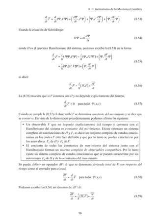 8. El formalismo de la Mecánica Cuántica
96
d
dt
F
d
dt
F
t
F F
t
F
t
= =





 +





 +





( , ) , , ,Ψ Ψ
Ψ
Ψ Ψ
Ψ
Ψ Ψ
∂
∂
∂
∂
∂
∂
(8.53)
Usando la ecuación de Schrödinger
H i
t
Ψ
Ψ
= h
∂
∂
(8.54)
donde H es el operador Hamiltoniano del sistema, podemos escribir la (8.53) en la forma
d
dt
F
i
H F
i
FH
F
t
i
H F
F
t
= ( ) − ( ) +






= ( ) +






h h
h
Ψ Ψ Ψ Ψ Ψ Ψ
Ψ Ψ Ψ Ψ
, , ,
,[ , ] ,
∂
∂
∂
∂
(8.55)
es decir
d
dt
F
i
H F
F
t
= +
h
[ , ]
∂
∂
(8.56)
La (8.56) muestra que si F conmuta con H y no depende explícitamente del tiempo,
d
dt
F = 0 para todo Ψ ( , )x t (8.57)
Cuando se cumple la (8.57) el observable F se denomina constante del movimiento y se dice que
se conserva. En vista de lo demostrado precedentemente podemos afirmar lo siguiente:
• Un observable F que no depende explícitamente del tiempo y conmuta con el
Hamiltoniano del sistema es constante del movimiento. Existe entonces un sistema
completo de autofunciones de H y F, es decir un conjunto completo de estados estacio-
narios en los cuales F está bien definido y que por lo tanto se pueden caracterizar por
los autovalores Ej de H y Fk de F.
• El conjunto de todas las constantes de movimiento del sistema junto con el
Hamiltoniano forman un sistema completo de observables compatibles. Por lo tanto
existe un sistema completo de estados estacionarios que se pueden caracterizar por los
autovalores Ej de H y de las constantes del movimiento.
Se puede definir un operador dF dt/ que se denomina derivada total de F con respecto del
tiempo como el operador para el cual
dF
dt
d
dt
F= para todo Ψ ( , )x t (8.58)
Podemos escribir la (8.56) en términos de dF dt/ :
dF
dt
i
H F
F
t
= +
h
[ , ]
∂
∂
(8.59)
 