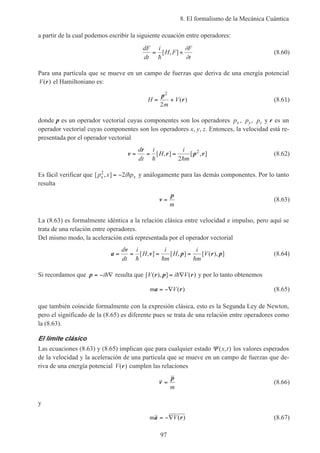 8. El formalismo de la Mecánica Cuántica
97
a partir de la cual podemos escribir la siguiente ecuación entre operadores:
dF
dt
i
H F
F
t
= +
h
[ , ]
∂
∂
(8.60)
Para una partícula que se mueve en un campo de fuerzas que deriva de una energía potencial
V( )r el Hamiltoniano es:
H
m
V= +
p
r
2
2
( ) (8.61)
donde p es un operador vectorial cuyas componentes son los operadores px , py, pz y r es un
operador vectorial cuyas componentes son los operadores x, y, z. Entonces, la velocidad está re-
presentada por el operador vectorial
v
r
r p r= = =
d
dt
i
H
i
mh h
[ , ] [ , ]
2
2
(8.62)
Es fácil verificar que [ , ]p x i px x
2
2= − h y análogamente para las demás componentes. Por lo tanto
resulta
v
p
=
m
(8.63)
La (8.63) es formalmente idéntica a la relación clásica entre velocidad e impulso, pero aquí se
trata de una relación entre operadores.
Del mismo modo, la aceleración está representada por el operador vectorial
a
v
v p r p= = = =
d
dt
i
H
i
m
H
i
m
V
h h h
[ , ] [ , ] [ ( ), ] (8.64)
Si recordamos que p = − ∇ih resulta que [ ( ), ] ( )V i Vr p r= ∇h y por lo tanto obtenemos
m Va r= −∇ ( ) (8.65)
que también coincide formalmente con la expresión clásica, esto es la Segunda Ley de Newton,
pero el significado de la (8.65) es diferente pues se trata de una relación entre operadores como
la (8.63).
El límite clásico
Las ecuaciones (8.63) y (8.65) implican que para cualquier estado Ψ ( , )x t los valores esperados
de la velocidad y la aceleración de una partícula que se mueve en un campo de fuerzas que de-
riva de una energía potencial V( )r cumplen las relaciones
v
p
=
m
(8.66)
y
m Va r= −∇ ( ) (8.67)
 