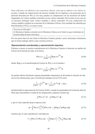 8. El formalismo de la Mecánica Cuántica
98
Estas relaciones son idénticas a las ecuaciones clásicas, salvo que se refieren a los valores es-
perados. Cuando las imprecisiones de nuestras medidas de los impulsos y las posiciones de la
partícula descripta por Ψ ( , )x t son muy grandes en comparación con las incertezas de dichas
magnitudes, los valores medidos coinciden con los valores esperados. Por lo tanto en ese caso no
es necesario distinguir entre valores medidos y valores esperados. En esas condiciones los
valores medidos cumplen las ecuaciones de la Mecánica Clásica. Este resultado fue obtenido por
Paul Ehrenfest (1927) y se conoce como
Teorema de Ehrenfest:
la Mecánica Cuántica coincide con la Mecánica Clásica en el límite en que el principio de
incerteza deja de tener relevancia.
Por otra parte fuera de este límite la Mecánica Cuántica predice varios interesantes fenómenos
que no tienen análogo clásico como veremos en breve.
Representación coordenadas y representación impulsos
Podemos avanzar en nuestro entendimiento de la Mecánica Cuántica si hacemos un análisis de
Fourier de la función de onda, en la forma
Ψ Φ( , )
( )
( , )/
r p p
p r
t t e d
i
=
∫
⋅1
2 3 2πh
h (8.68)
donde Φ( , )p t es la transformada de Fourier de Ψ ( , )r t en el instante t
Φ Ψ( , )
( )
( , )/
p r r
p r
t t e d
i
=
∫
− ⋅1
2 3 2πh
h (8.69)
Se pueden obtener fácilmente algunas propiedades importantes de Φ usando la relación de clau-
sura en tres dimensiones, que se escribe por analogía con la (7.81) como
1
2
1
23 2 3( ) ( )
( )/π π
δ
h
he d e d
i
i
p r
k rp k r
⋅
⋅
∫ = ∫ = (8.70)
Introduciendo la representación de Fourier (8.68) y usando las propiedades de la función delta de
Dirac para intercambiar el orden de las integraciones, podemos mostrar que
| ( , ) | | ( , ) |Ψ Φr r p pt d t d2 2
∫ = ∫ (8.71)
y que el valor esperado de p se expresa como
p r r r p p p p= ∇



⌠
⌡
 = ∫Ψ Ψ Φ Φ( , ) ( , ) ( , ) ( , )* *t
i
t d t t d
h
(8.72)
mientras que el valor esperado de r está dado por
r r r r r p p pp= ∫ = − ∇



⌠
⌡
Ψ Ψ Φ Φ( , ) ( , ) ( , ) ( , )* *t t d t
i
t d
h
(8.73)
 