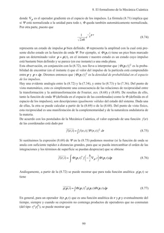 8. El formalismo de la Mecánica Cuántica
99
donde ∇p es el operador gradiente en el espacio de los impulsos. La fórmula (8.71) implica que
si Ψ está normalizada a la unidad para todo t, Φ queda también automáticamente normalizada.
Por otra parte, puesto que
1
2πh
he
i
− ⋅p r
(8.74)
representa un estado de impulso p bien definido, Φ representa la amplitud con la cual está pre-
sente dicho estado en la función de onda Ψ. Por ejemplo, si Φ( , )p t tiene un pico bien marcado
para un determinado valor p p= ( )t , en el instante t nuestro estado es un estado cuyo impulso
está bastante bien definido y se parece (en ese instante) a una onda plana.
Esta observación, en conjunción con la (8.72), nos lleva a interpretar que | ( , ) |Φ p t 2 es la proba-
bilidad de encontrar (en el instante t) que el valor del impulso de la partícula está comprendido
entre p y p p+ d . Diremos entonces que | ( , ) |Φ p t 2 es la densidad de probabilidad en el espacio
de los impulsos.
Hay una evidente analogía entre la (8.72) y la (7.34), y entre la (8.73) y la (7.36). Del punto de
vista matemático, esto es simplemente una consecuencia de las relaciones de reciprocidad entre
la transformación y la antitransformación de Fourier, ecs. (8.68) y (8.69). De resultas de ello,
tanto la función de onda Ψ (definida en el espacio de las coordenadas) como la Φ (definida en el
espacio de los impulsos), son descripciones igualmente válidas del estado del sistema. Dada una
de ellas, la otra se puede calcular a partir de la (8.69) o de la (8.68). Del punto de vista físico,
esta reciprocidad es una manifestación de la complementaridad y de la naturaleza ondulatoria de
la materia.
De acuerdo con los postulados de la Mecánica Cuántica, el valor esperado de una función f ( )r
de las coordenadas está dado por
f t f t t d( , ) ( , ) | ( , ) |r r r r= ∫ Ψ 2 (8.75)
Si sustituimos la expresión (8.68) de Ψ en la (8.75) podemos mostrar (si la función de onda se
anula con suficiente rapidez a distancias grandes, para que se pueda intercambiar el orden de las
integraciones y los términos de superficie se puedan despreciar) que se obtiene
f t t f
i
t t d( , ) ( , ) , ( , )*r p p pp= − ∇



⌠
⌡
Φ Φ
h
(8.76)
Análogamente, a partir de la (8.72) se puede mostrar que para toda función analítica g t( , )p se
tiene
g t t g t t d( , ) ( , ) ( , ) ( , )*p p p p p= ∫Φ Φ (8.77)
En general, para un operador h t( , , )r p que es una función analítica de r y p y eventualmente del
tiempo, siempre y cuando su expresión no contenga productos de operadores que no conmutan
(del tipo r pi i
α β
), se puede mostrar que
 