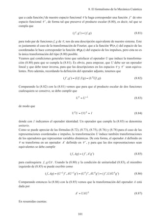 8. El formalismo de la Mecánica Cuántica
101
que a cada función f de nuestro espacio funcional F le haga corresponder una función ′f de otro
espacio funcional ′F , de forma tal que preserve el producto escalar (8.80), es decir, tal que se
cumpla que
( , ) ( , )′ ′ =f g f g (8.81)
para todo par de funciones f, g de F, nos da una descripción equivalente de nuestro sistema. Este
es justamente el caso de la transformación de Fourier, que a la función Ψ ( , )r t del espacio de las
coordenadas le hace corresponder la función Φ( , )p t del espacio de los impulsos, pero esta no es
la única transformación del tipo (8.80) posible.
Veamos qué condiciones generales tiene que satisfacer el operador U que induce la transforma-
ción (8.80) para que se cumpla la (8.81). Es obvio, para empezar, que U debe ser un operador
lineal y que debe tener inversa, para que las descripciones en los espacios F y ′F sean equiva-
lentes. Pero además, recordando la definición del operador adjunto, tenemos que
( , ) ( , ) ( , )†′ ′ = =f g Uf Ug U Uf g (8.82)
Comparando la (8.82) con la (8.81) vemos que para que el producto escalar de dos funciones
cualesquiera se conserve, se debe cumplir que
U U† = −1 (8.83)
de modo que
U U UU† †= = 1 (8.84)
donde con 1 indicamos el operador identidad. Un operador que cumple la (8.83) se denomina
unitario.
Como se puede apreciar de las fórmulas (8.72), (8.73), (8.75), (8.76) y (8.78) para el caso de las
representaciones coordenadas e impulso, la transformación U induce también transformaciones
de los operadores que representan variables dinámicas. De esta forma, el operador A definido en
F se transforma en un operador ′A definido en ′F , y para que las dos representaciones sean
equivalentes se debe cumplir
( , ) ( , )f Ag f A g= ′ ′ ′ (8.85)
para cualesquiera f g, ∈F . Usando la (8.80) y la condición de unitariedad (8.83), el miembro
izquierdo de (8.85) se puede escribir como
( , ) ( , ) ( , ) ( , )† † †f Ag U f AU g U f AU g f UAU g= ′ ′ = ′ ′ = ′ ′− −1 1 (8.86)
Comparando entonces la (8.86) con la (8.85) vemos que la transformación del operador A está
dada por
′ =A UAU† (8.87)
En resumidas cuentas:
 