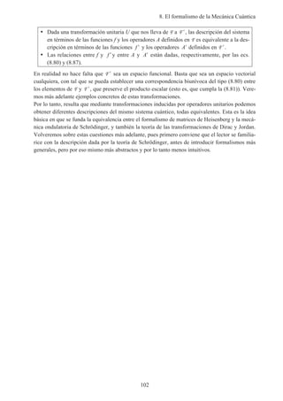 8. El formalismo de la Mecánica Cuántica
102
• Dada una transformación unitaria U que nos lleva de F a ′F , las descripción del sistema
en términos de las funciones f y los operadores A definidos en F es equivalente a la des-
cripción en términos de las funciones ′f y los operadores ′A definidos en ′F .
• Las relaciones entre f y ′f y entre A y ′A están dadas, respectivamente, por las ecs.
(8.80) y (8.87).
En realidad no hace falta que ′F sea un espacio funcional. Basta que sea un espacio vectorial
cualquiera, con tal que se pueda establecer una correspondencia biunívoca del tipo (8.80) entre
los elementos de F y ′F , que preserve el producto escalar (esto es, que cumpla la (8.81)). Vere-
mos más adelante ejemplos concretos de estas transformaciones.
Por lo tanto, resulta que mediante transformaciones inducidas por operadores unitarios podemos
obtener diferentes descripciones del mismo sistema cuántico, todas equivalentes. Esta es la idea
básica en que se funda la equivalencia entre el formalismo de matrices de Heisenberg y la mecá-
nica ondulatoria de Schrödinger, y también la teoría de las transformaciones de Dirac y Jordan.
Volveremos sobre estas cuestiones más adelante, pues primero conviene que el lector se familia-
rice con la descripción dada por la teoría de Schrödinger, antes de introducir formalismos más
generales, pero por eso mismo más abstractos y por lo tanto menos intuitivos.
 