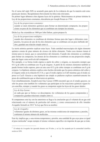 2. Naturaleza atómica de la materia y la electricidad
4
En el curso del siglo XIX se acumuló gran parte de la evidencia de que la materia está com-
puesta por átomos. Recapitulamos brevemente los hitos más relevantes.
En primer lugar debemos citar algunas leyes de la química. Mencionamos en primer término la
Ley de las proporciones constantes, descubierta por Joseph Proust en 1794:
Ley de las proporciones constantes:
cuando se unen elementos químicos para formar un determinado compuesto, las propor-
ciones en peso de los elementos que se combinan son siempre las mismas.
Dicha Ley fue extendida en 1808 por John Dalton, quien propuso la
Ley de las proporciones múltiples:
cuando dos elementos se combinan de distintas formas para dar lugar a diferentes com-
puestos, los pesos de uno de los dos elementos que se combinan con un peso definido del
otro, guardan una relación simple entre sí.
La teoría atómica permite explicar estas leyes. Toda cantidad macroscópica de algún elemento
químico consta de gran número de átomos de dicho elemento. Todos esos átomos tienen el
mismo peso (o masa), que es característico del elemento. Cuando dos elementos se combinan
para formar un compuesto, los átomos de los elementos se combinan en una proporción simple,
para dar lugar a una molécula del compuesto.
Por ejemplo, si se forma óxido cúprico a partir de cobre y oxígeno, se encuentra siempre que
63.5 g de cobre se combinan con 16 g de oxígeno. A partir de los mismos elementos también se
puede formar óxido cuproso, pero en este caso 63.5 g de cobre siempre se combinan con 8 g de
oxígeno. La hipótesis atómica explica estos hechos diciendo que los pesos atómicos del cobre y
el oxígeno están en la relación 63.5:16, y que el óxido cúprico es CuO mientras que el óxido cu-
proso es Cu2O. Gracias a esta hipótesis tan simple se pudieron explicar cuantitativamente los
pesos de combinación que se observaron en química.
Casi simultáneamente, Joseph-Louis Gay Lussac (1808) encontró que en el estado gaseoso, no
sólo los pesos sino también los volúmenes que participan en las reacciones químicas siguen le-
yes sencillas, siempre y cuando los gases se comporten según las leyes de los gases ideales:
Ley de Gay-Lussac:
en cada gas que se forma o se descompone, los volúmenes de los gases componentes y
compuestos guardan relaciones simples entre sí.
Si comparamos esta ley con las anteriores se llega a la conclusión que el volumen de un gas está
relacionado con el número de partículas del mismo, y como consecuencia de ello Amedeo
Avogadro formuló en 18112
la Ley que lleva su nombre:
Ley de Avogadro:
volúmenes iguales de distintos gases, en las mismas condiciones de temperatura y presión,
contienen el mismo número de moléculas.
Esta ley implica que, a una misma temperatura y presión, una cantidad de gas cuyo peso es igual
al peso molecular3
ocupa siempre el mismo volumen específico sin importar de que gas se trate.
2
El trabajo de Avogadro fue ignorado durante casi 50 años, y su Ley fue aceptada por la comunidad científica
recién en 1858.
 