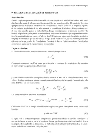 9. Soluciones de la ecuación de Schrödinger
103
9. SOLUCIONES DE LA ECUACIÓN DE SCHRÖDINGER
Introducción
En este Capítulo aplicaremos el formalismo de Schrödinger de la Mecánica Cuántica para estu-
diar las soluciones de algunos problemas sencillos en una dimensión. El propósito de estos
ejemplos es que el lector se familiarice con las técnicas de cálculo y que vea el origen de algunas
de las curiosas propiedades de las soluciones de la ecuación de Schrödinger. Comenzaremos por
el caso más sencillo, que es la partícula libre. Luego consideraremos el potencial escalón y la
barrera de potencial, para poner en evidencia un importante fenómeno que es puramente cuán-
tico: la penetración de una barrera o “efecto túnel”. Finalmente trataremos el oscilador armónico
simple y mostraremos que sus niveles de energía están cuantificados, de una forma ligeramente
diferente de la que resulta del Postulado de Planck de la Teoría Cuántica Antigua. En todos los
casos vamos a emplear la representación coordenadas.
La partícula libre
El Hamiltoniano de una partícula libre en una dimensión espacial x es
H
p
m
=
2
2
(9.1)
Claramente p conmuta con H, de modo que el impulso es constante del movimiento. La ecuación
de Schrödinger independiente del tiempo es
− =
h2 2
2m
d
dx
E
ψ
ψ (9.2)
y como sabemos tiene soluciones para cualquier valor de E ≥ 0. Por lo tanto el espectro de auto-
valores de H es continuo y las correspondientes autofunciones de la energía (normalizadas a la
delta de Dirac) son las ondas planas
ψ
πE k
ikx
e, =
1
2
, E
k
m
p
m
= =
h2 2 2
2 2
(9.3)
Las correspondientes funciones de onda son
ΨE k
iEt
E k
i kx t
e e,
/
,
( )
= =− −h
ψ
π
ω1
2
, ω = =
E k
mh
h 2
2
(9.4)
Cada autovalor E de la energía es doblemente degenerado, pues corresponde a dos valores del
impulso:
p k mE= = ±h 2 (9.5)
El signo + en la (9.5) corresponde a una partícula que se mueve hacia la derecha y el signo – a
una partícula que se mueve hacia la izquierda. Puesto que los estados estacionarios (9.4) tienen
un impulso bien definido, la posición de la partícula está totalmente indeterminada y es igual-
mente probable encontrarla en cualquier parte.
 