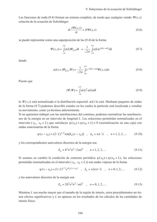 9. Soluciones de la ecuación de Schrödinger
104
Las funciones de onda (9.4) forman un sistema completo, de modo que cualquier estado Ψ ( , )x t
solución de la ecuación de Schrödinger
i
x t
t
H x th
∂
∂
Ψ
Ψ
( , )
( , )= (9.6)
se puede representar como una superposición de las (9.4) de la forma
Ψ Ψ( , ) ( ) ( ),
( )x t a k dk a k e dkE k
i kx t= ∫ = ∫
−∞
+∞
−
−∞
+∞
1
2π
ω (9.7)
donde
a k e x t dxE k
i kx t( ) ( , ) ( , ),
( )= = ∫ − −
−∞
+∞
Ψ Ψ Ψ
1
2π
ω (9.8)
Puesto que
( , ) ( ) ( )*Ψ Ψ = ∫
−∞
+∞
a k a k dk (9.9)
la Ψ ( , )x t está normalizada si la distribución espectral a k( ) lo está. Mediante paquetes de ondas
de la forma (9.7) podemos describir estados en los cuales la partícula está localizada y estudiar
su movimiento, como ya hicimos anteriormente.
Si no queremos trabajar con las autofunciones del continuo, podemos normalizar las autofuncio-
nes de la energía en un intervalo de longitud L. Las soluciones permitidas normalizadas en el
intervalo ( x0 , x L0 + ) que satisfacen ψ ψ( ) ( )x x L0 0 0= + = (normalización en una caja) son
ondas estacionarias de la forma
ψ π( ) ( / ) [ ( )] , / , , , ,/x x L k x x k n L nn n− = − = = …0
1 2
02 1 2 3sen (9.10)
y los correspondientes autovalores discretos de la energía son
E n mL nn = = …h2 2 2 22 1 2 3π / , , , , (9.11)
Si usamos en cambio la condición de contorno periódica ψ ψ( ) ( )x x L0 0= + , las soluciones
permitidas (normalizadas en el intervalo ( x0 , x L0 + )) son ondas viajeras de la forma
ψ π( ) ( / ) , / , , , ,/ ( )
x x L e k n L nik x x
n
n− = = ± = …−
0
1 21 2 0 1 20 (9.12)
y los autovalores discretos de la energía son
E n mL nn = = …2 0 1 22 2 2 2h π / , , , , (9.13)
Mientras L sea mucho mayor que el tamaño de la región de interés, estos procedimientos no tie-
nen efectos significativos y L no aparece en los resultados de los cálculos de las cantidades de
interés físico.
 